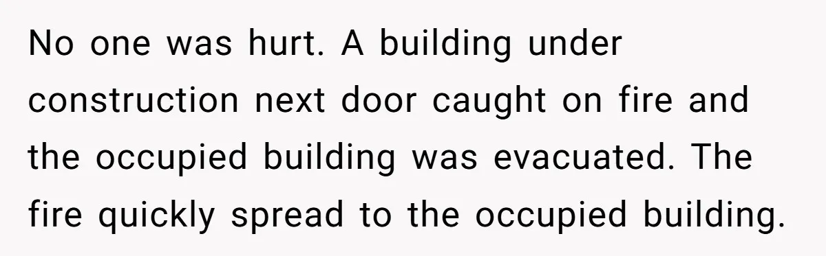 No one was hurt. A building under construction next door caught on fire and the occupied building was evacuated. The fire quickly spread to the occupied building.