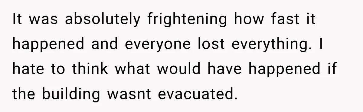 It was absolutely frightening how fast it happened and everyone lost everything. I hate to think what would have happened if the building wasnt evacuated.