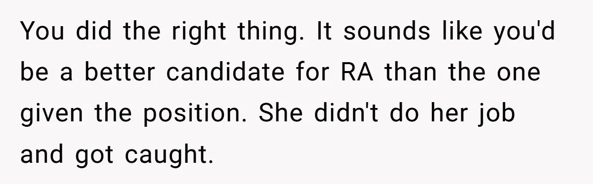 You did the right thing. It sounds like you'd be a better candidate for RA than the one given the position. She didn't do her job and got caught.