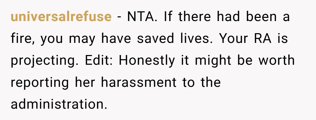 universalrefuse − NTA. If there had been a fire, you may have saved lives. Your RA is projecting. Edit: Honestly it might be worth reporting her harassment to the administration.