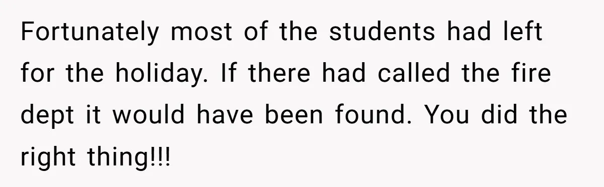 Fortunately most of the students had left for the holiday. If there had called the fire dept it would have been found. You did the right thing!!!