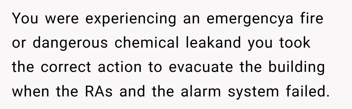 You were experiencing an emergencya fire or dangerous chemical leakand you took the correct action to evacuate the building when the RAs and the alarm system failed.