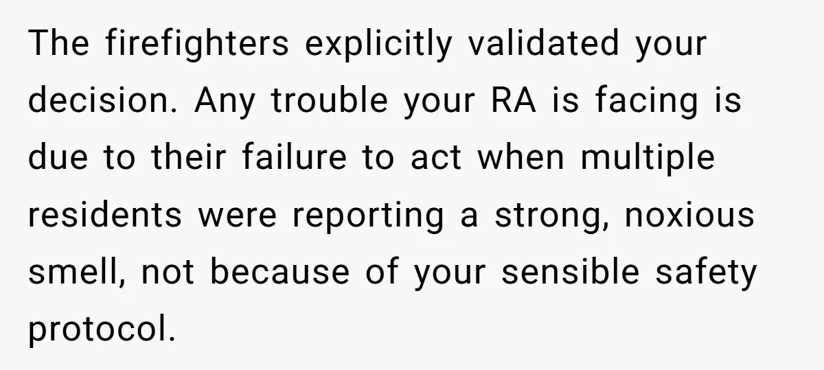 The firefighters explicitly validated your decision. Any trouble your RA is facing is due to their failure to act when multiple residents were reporting a strong, noxious smell, not because...