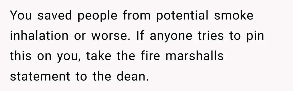 You saved people from potential smoke inhalation or worse. If anyone tries to pin this on you, take the fire marshalls statement to the dean.