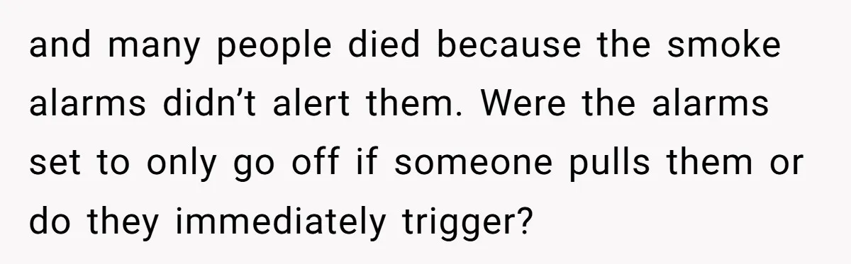 and many people died because the smoke alarms didn’t alert them. Were the alarms set to only go off if someone pulls them or do they immediately trigger?