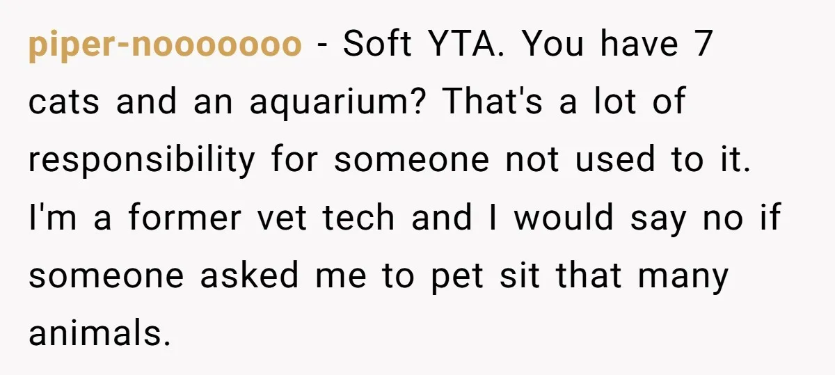 piper-nooooooo − Soft YTA. You have 7 cats and an aquarium? That's a lot of responsibility for someone not used to it. I'm a former vet tech and I would...