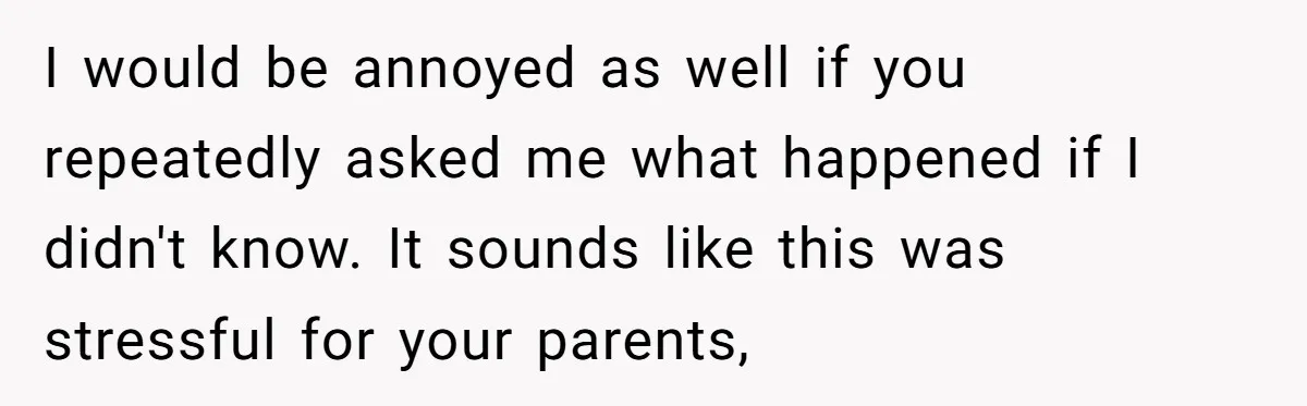I would be annoyed as well if you repeatedly asked me what happened if I didn't know. It sounds like this was stressful for your parents,