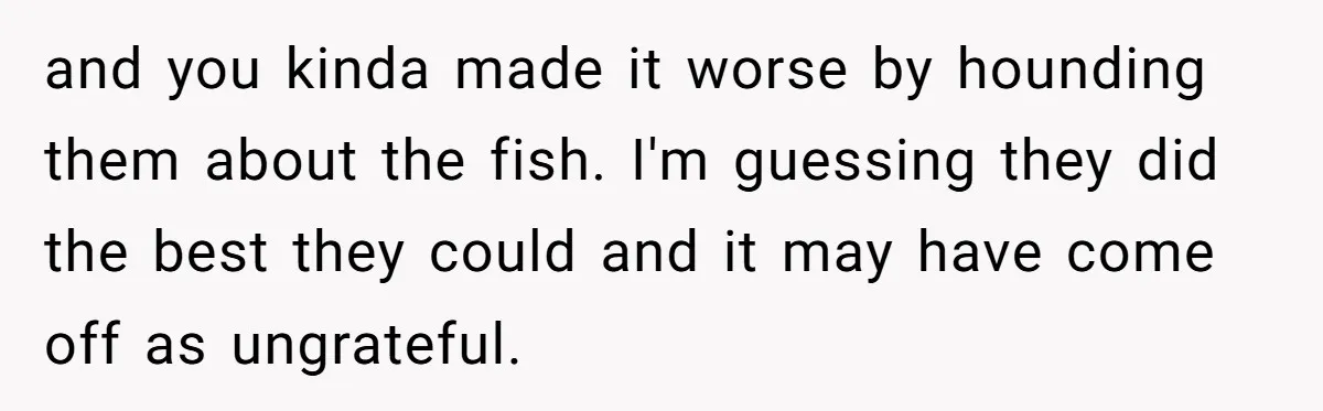 and you kinda made it worse by hounding them about the fish. I'm guessing they did the best they could and it may have come off as ungrateful.