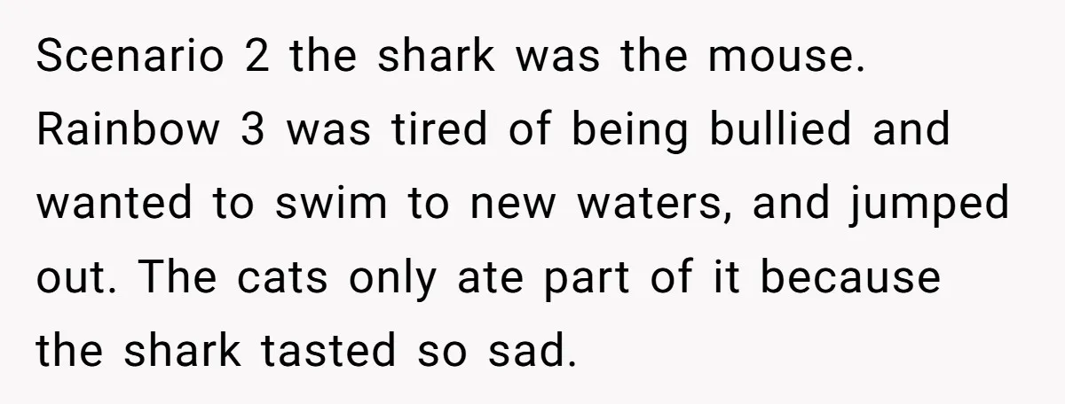 Scenario 2 the shark was the mouse. Rainbow 3 was tired of being bullied and wanted to swim to new waters, and jumped out. The cats only ate part of...