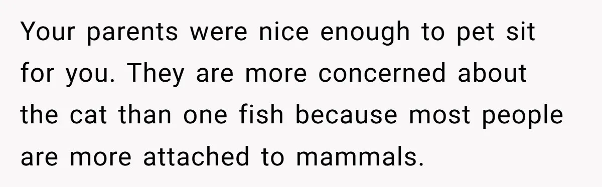 Your parents were nice enough to pet sit for you. They are more concerned about the cat than one fish because most people are more attached to mammals.