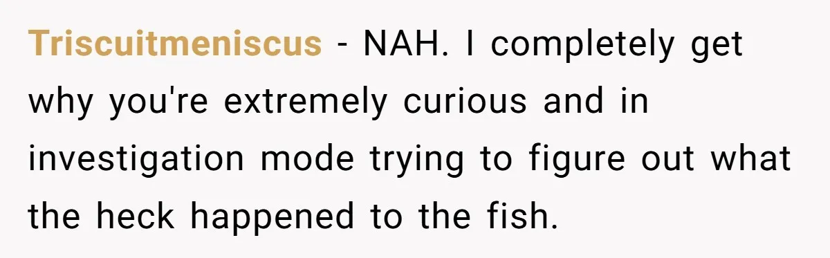 Triscuitmeniscus − NAH. I completely get why you're extremely curious and in investigation mode trying to figure out what the heck happened to the fish.