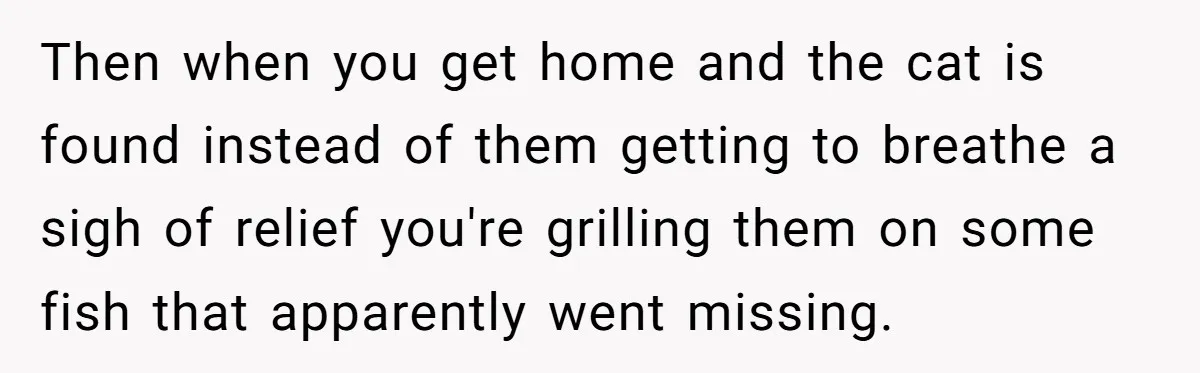 Then when you get home and the cat is found instead of them getting to breathe a sigh of relief you're grilling them on some fish that apparently went missing.