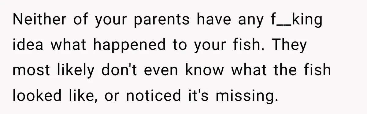 Neither of your parents have any f__king idea what happened to your fish. They most likely don't even know what the fish looked like, or noticed it's missing.
