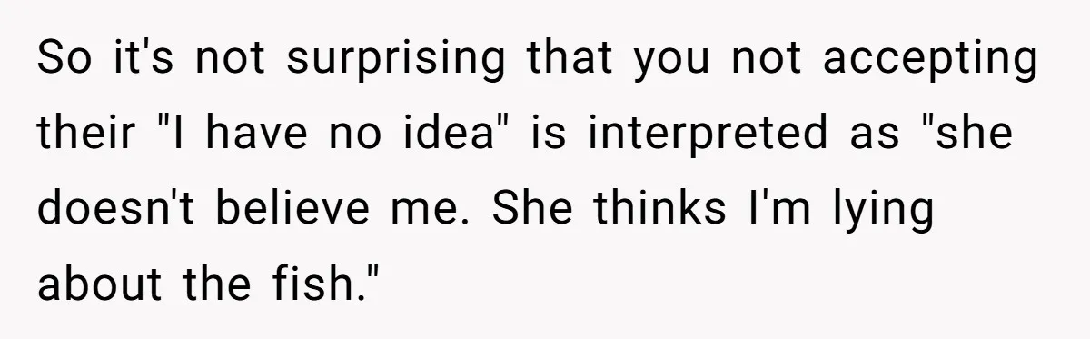So it's not surprising that you not accepting their "I have no idea" is interpreted as "she doesn't believe me. She thinks I'm lying about the fish."
