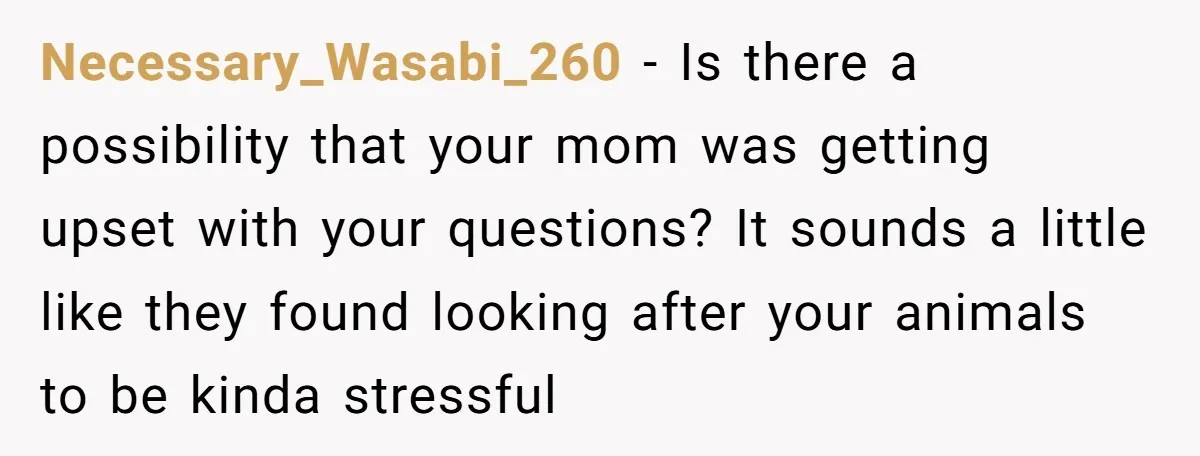 Necessary_Wasabi_260 − Is there a possibility that your mom was getting upset with your questions? It sounds a little like they found looking after your animals to be kinda stressful