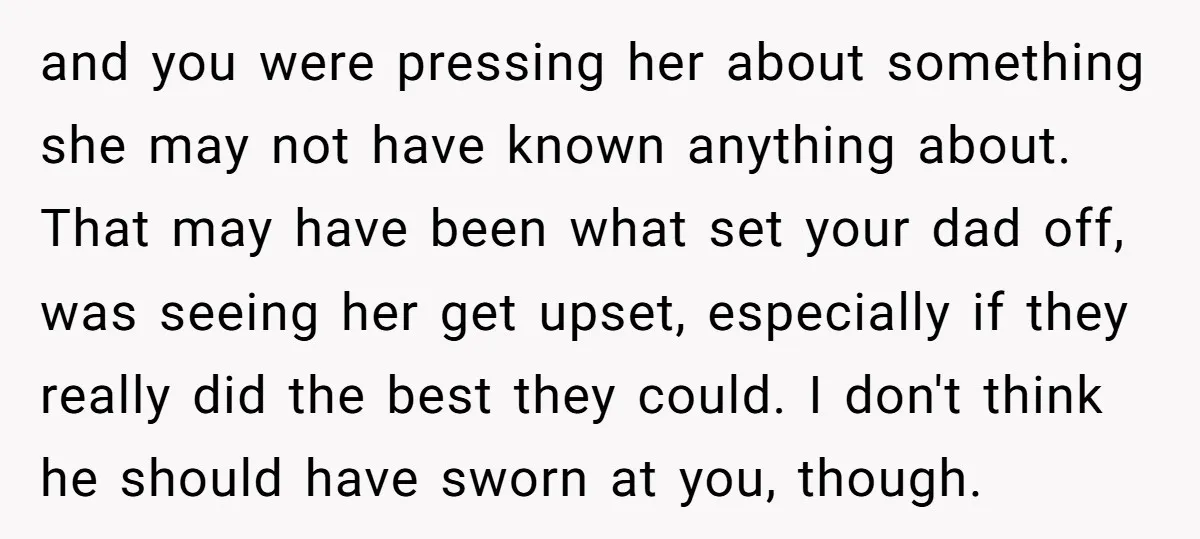 and you were pressing her about something she may not have known anything about. That may have been what set your dad off, was seeing her get upset, especially if...