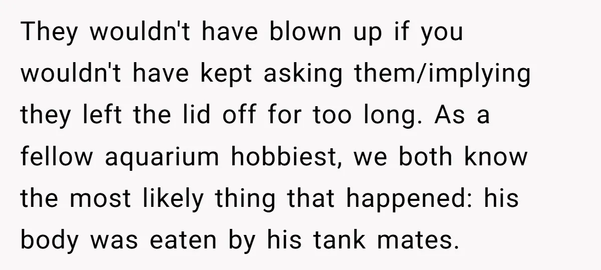 They wouldn't have blown up if you wouldn't have kept asking them/implying they left the lid off for too long. As a fellow aquarium hobbiest, we both know the most...