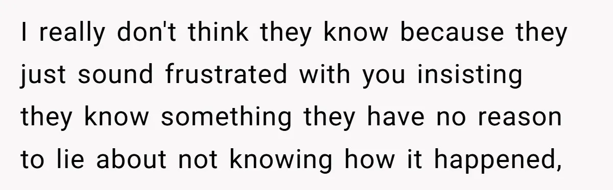 I really don't think they know because they just sound frustrated with you insisting they know something they have no reason to lie about not knowing how it happened,