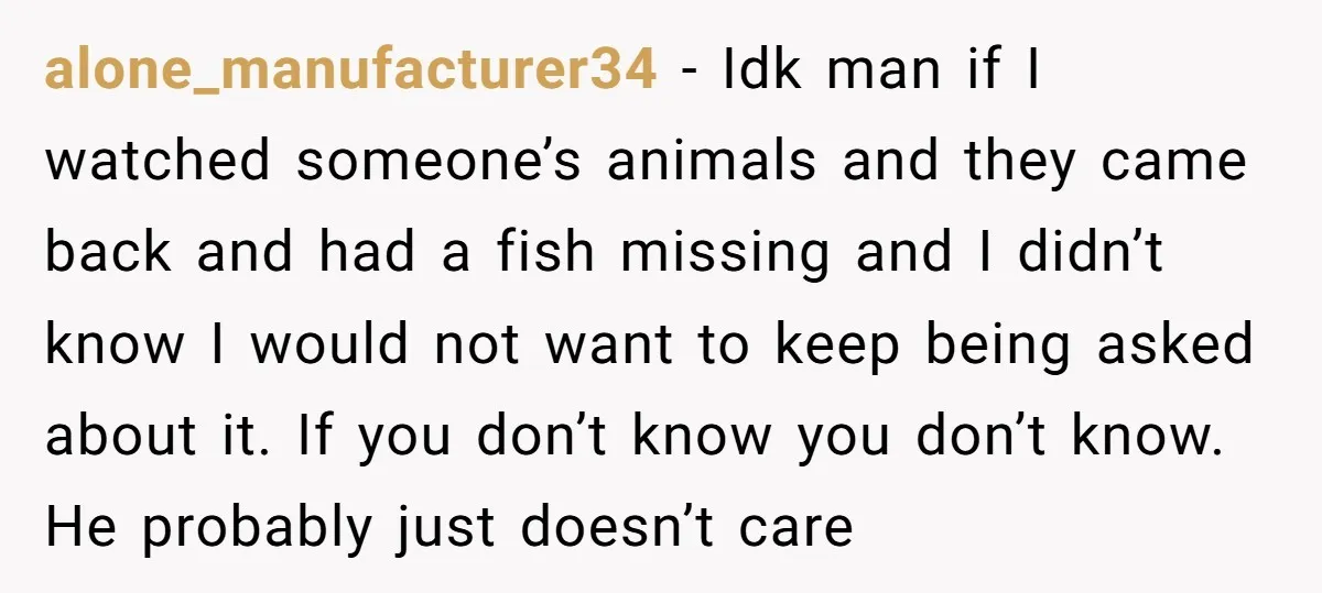 alone_manufacturer34 − Idk man if I watched someone’s animals and they came back and had a fish missing and I didn’t know I would not want to keep being asked...