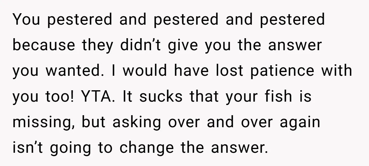 You pestered and pestered and pestered because they didn’t give you the answer you wanted. I would have lost patience with you too! YTA. It sucks that your fish is...