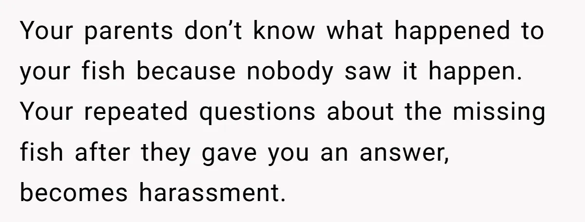 Your parents don’t know what happened to your fish because nobody saw it happen. Your repeated questions about the missing fish after they gave you an answer, becomes harassment.