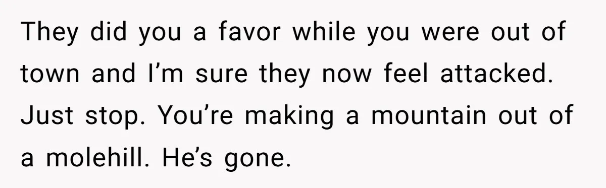They did you a favor while you were out of town and I’m sure they now feel attacked. Just stop. You’re making a mountain out of a molehill. He’s gone.