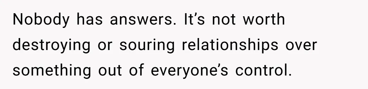 Nobody has answers. It’s not worth destroying or souring relationships over something out of everyone’s control.