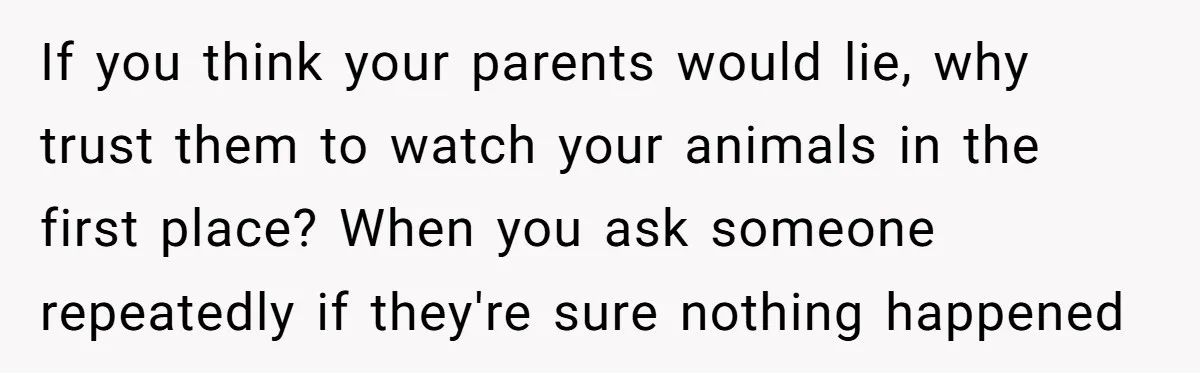 If you think your parents would lie, why trust them to watch your animals in the first place? When you ask someone repeatedly if they're sure nothing happened