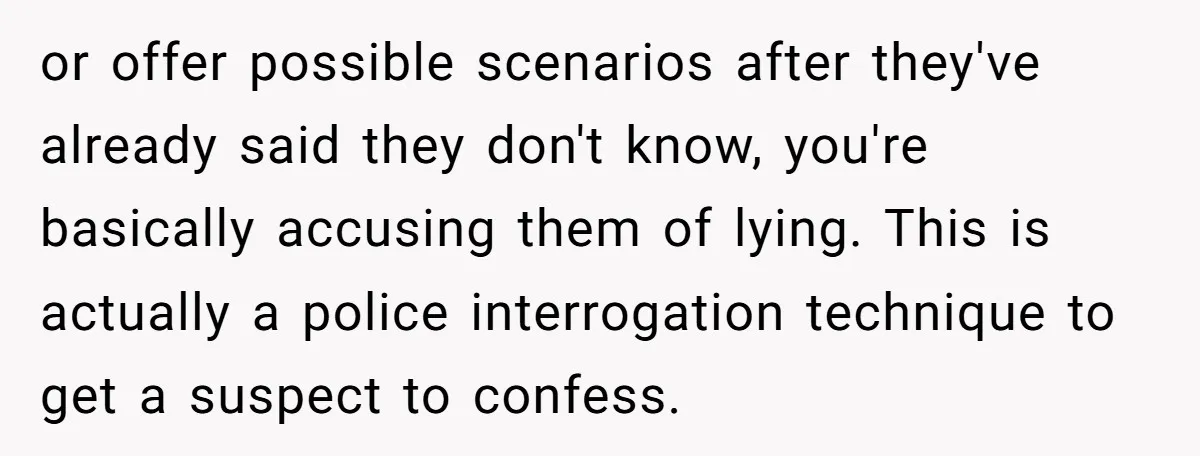or offer possible scenarios after they've already said they don't know, you're basically accusing them of lying. This is actually a police interrogation technique to get a suspect to confess.