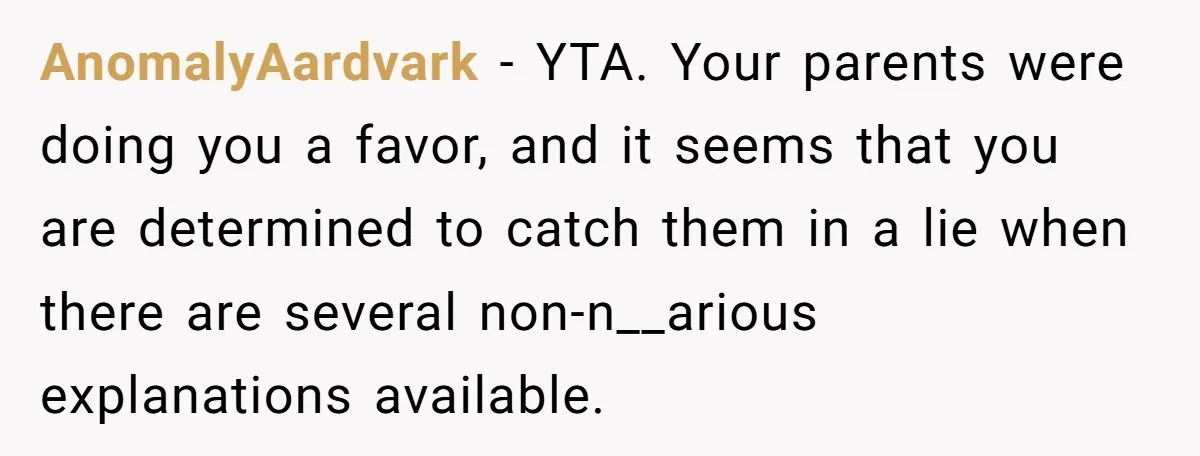 AnomalyAardvark − YTA. Your parents were doing you a favor, and it seems that you are determined to catch them in a lie when there are several non-n__arious explanations available.