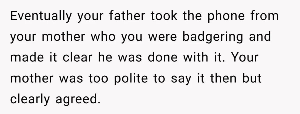 Eventually your father took the phone from your mother who you were badgering and made it clear he was done with it. Your mother was too polite to say it...