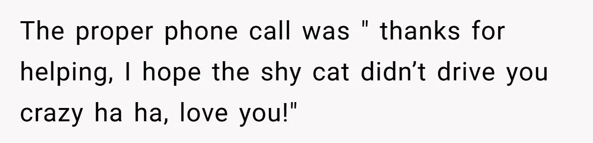 The proper phone call was " thanks for helping, I hope the shy cat didn’t drive you crazy ha ha, love you!"