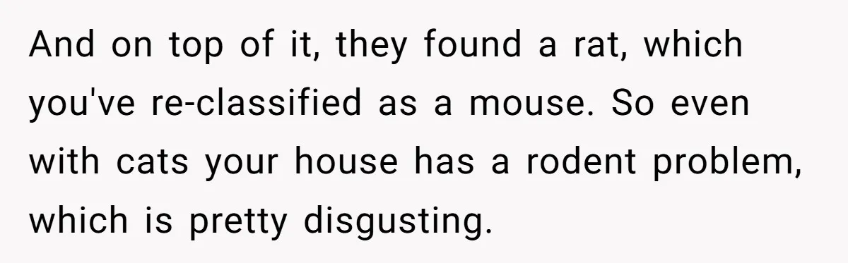 And on top of it, they found a rat, which you've re-classified as a mouse. So even with cats your house has a rodent problem, which is pretty disgusting.