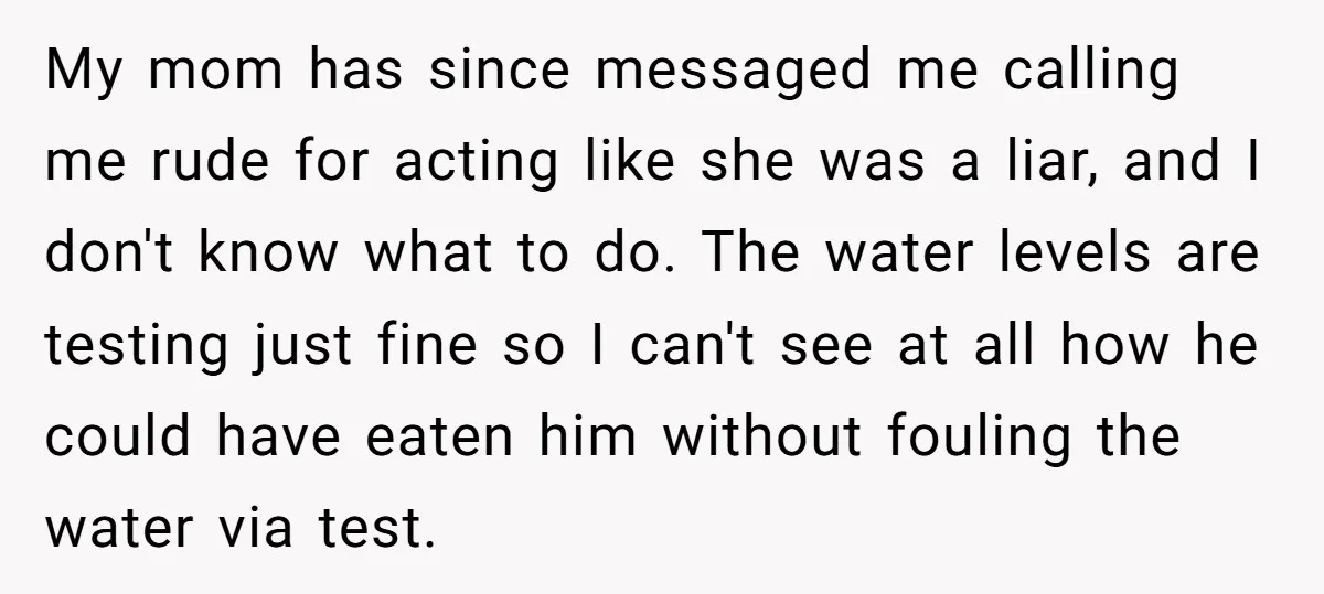 My mom has since messaged me calling me rude for acting like she was a liar, and I don't know what to do. The water levels are testing just fine...