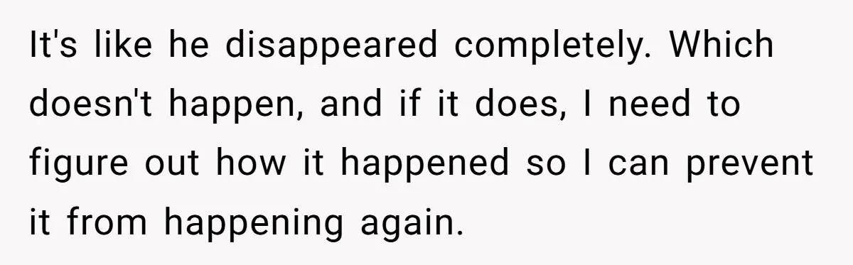 It's like he disappeared completely. Which doesn't happen, and if it does, I need to figure out how it happened so I can prevent it from happening again.