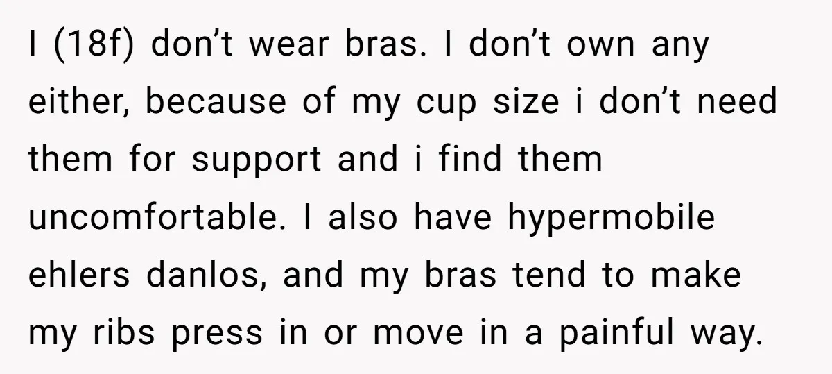 I (18f) don’t wear bras. I don’t own any either, because of my cup size i don’t need them for support and i find them uncomfortable. I also have hypermobile...