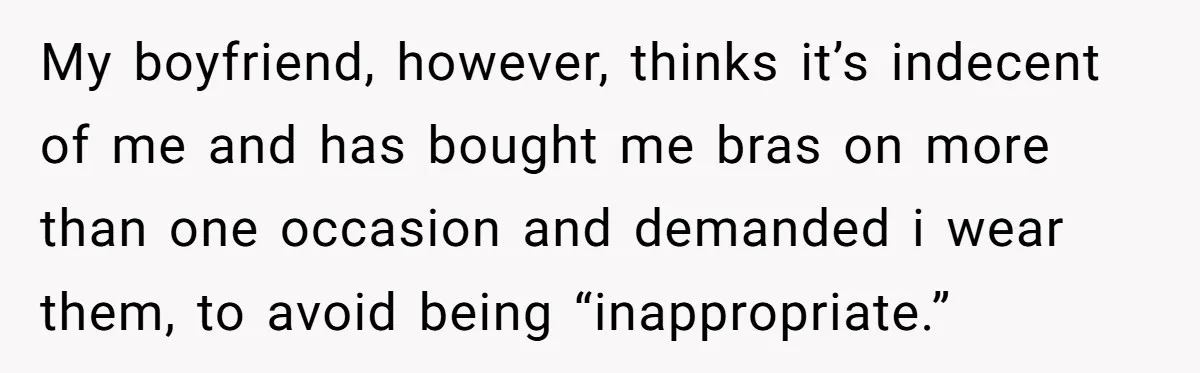 My boyfriend, however, thinks it’s indecent of me and has bought me bras on more than one occasion and demanded i wear them, to avoid being “inappropriate.”