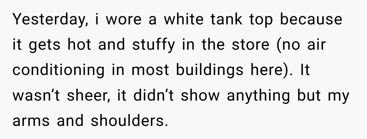 Yesterday, i wore a white tank top because it gets hot and stuffy in the store (no air conditioning in most buildings here). It wasn’t sheer, it didn’t show anything...