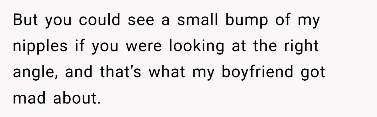 But you could see a small bump of my nipples if you were looking at the right angle, and that’s what my boyfriend got mad about.