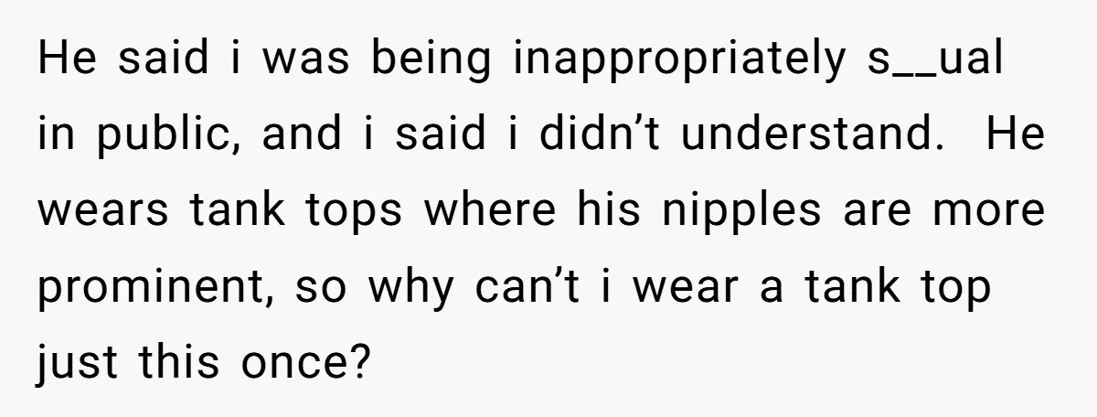 He said i was being inappropriately s__ual in public, and i said i didn’t understand. He wears tank tops where his nipples are more prominent, so why can’t i wear...