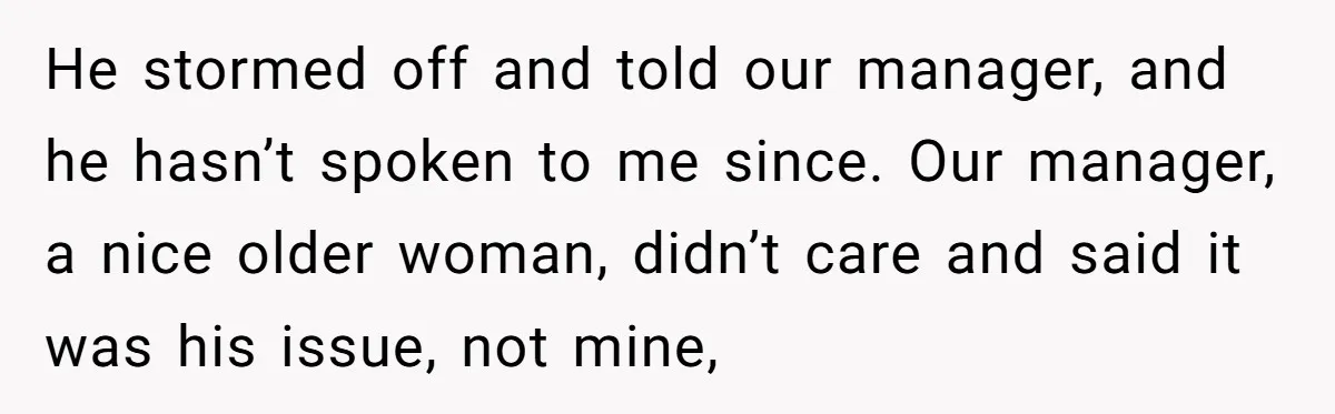 He stormed off and told our manager, and he hasn’t spoken to me since. Our manager, a nice older woman, didn’t care and said it was his issue, not mine,