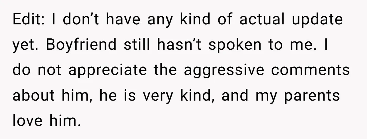 Edit: I don’t have any kind of actual update yet. Boyfriend still hasn’t spoken to me. I do not appreciate the aggressive comments about him, he is very kind, and...