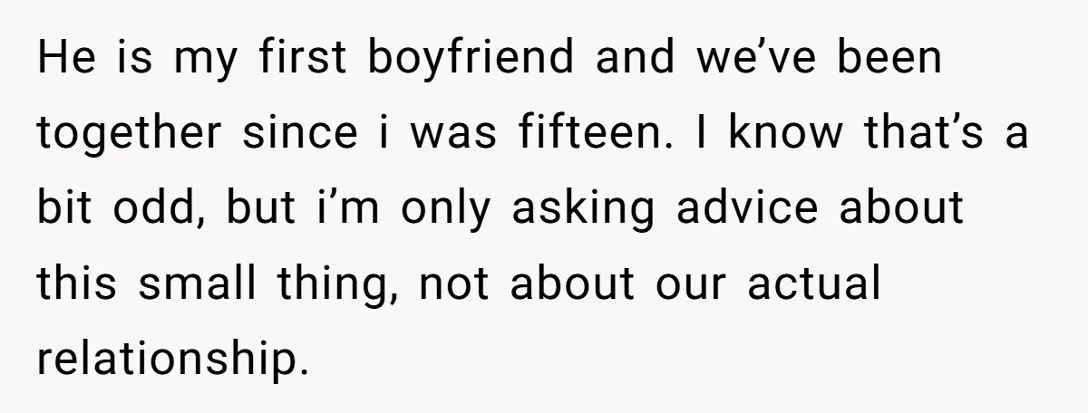 He is my first boyfriend and we’ve been together since i was fifteen. I know that’s a bit odd, but i’m only asking advice about this small thing, not about...