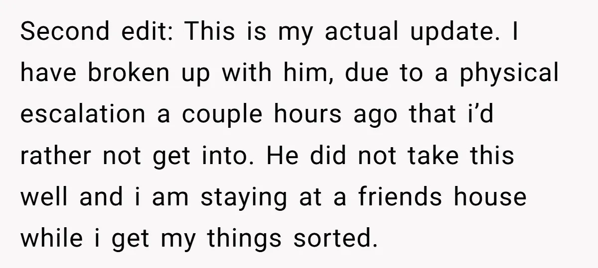 Second edit: This is my actual update. I have broken up with him, due to a physical escalation a couple hours ago that i’d rather not get into. He did...