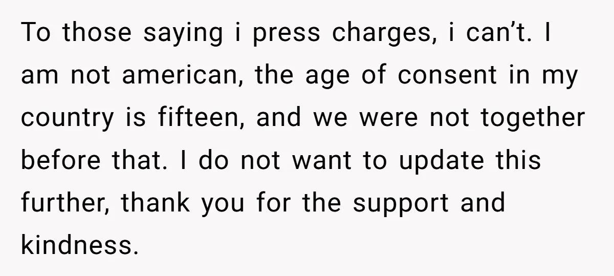 To those saying i press charges, i can’t. I am not american, the age of consent in my country is fifteen, and we were not together before that. I do...