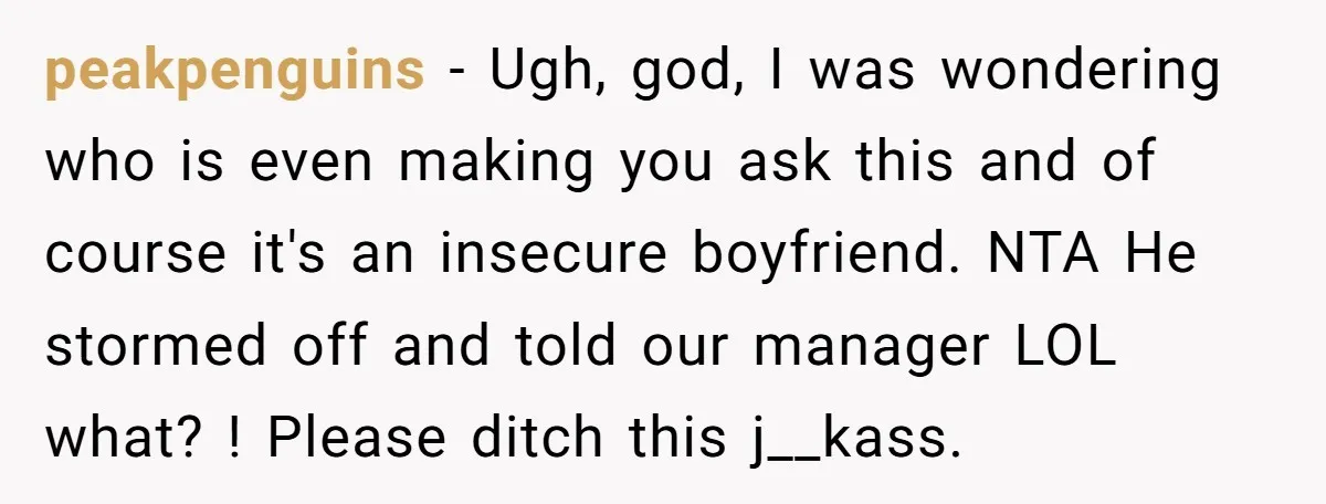 peakpenguins − Ugh, god, I was wondering who is even making you ask this and of course it's an insecure boyfriend. NTA He stormed off and told our manager LOL...