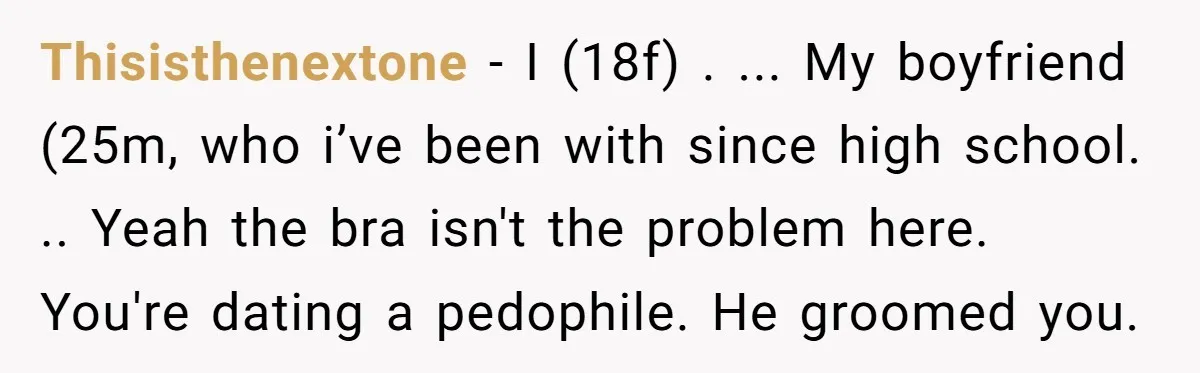 Thisisthenextone − I (18f) . ... My boyfriend (25m, who i’ve been with since high school. .. Yeah the bra isn't the problem here. You're dating a pedophile. He groomed...