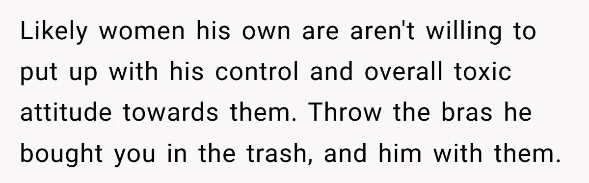 Likely women his own are aren't willing to put up with his control and overall toxic attitude towards them. Throw the bras he bought you in the trash, and him...