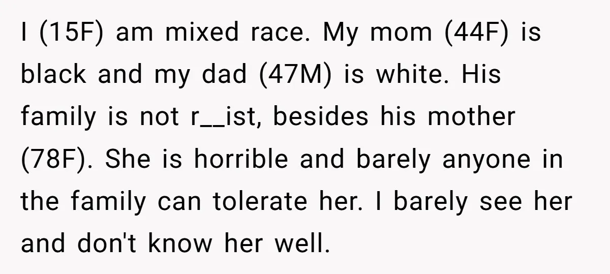 I (15F) am mixed race. My mom (44F) is black and my dad (47M) is white. His family is not r__ist, besides his mother (78F). She is horrible and barely...