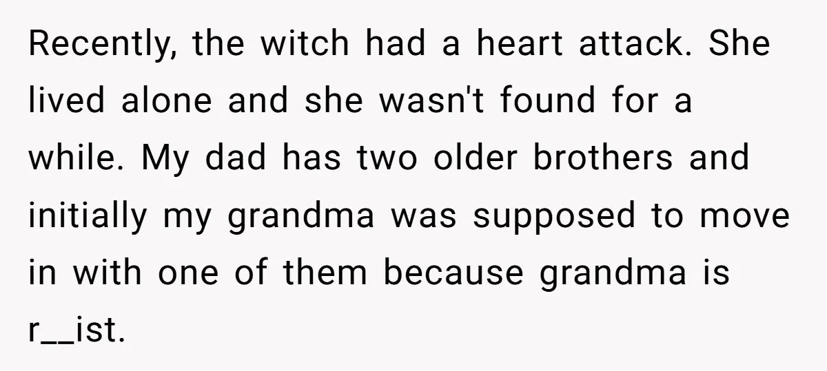 Recently, the witch had a heart attack. She lived alone and she wasn't found for a while. My dad has two older brothers and initially my grandma was supposed to...